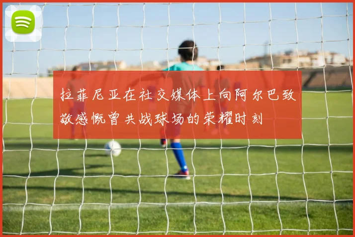 拉菲尼亚在社交媒体上向阿尔巴致敬感慨曾共战球场的荣耀时刻