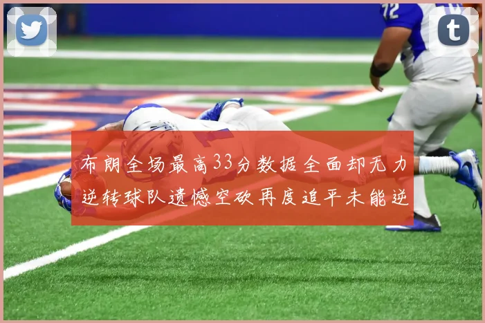 布朗全场最高33分数据全面却无力逆转球队遗憾空砍再度追平未能逆袭