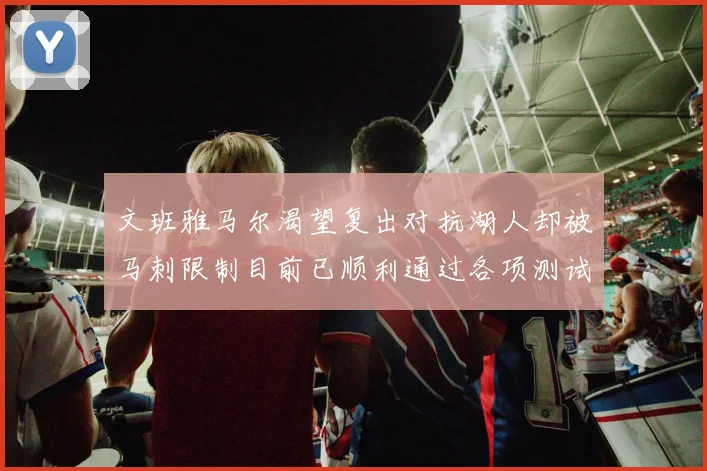 文班雅马尔渴望复出对抗湖人却被马刺限制目前已顺利通过各项测试