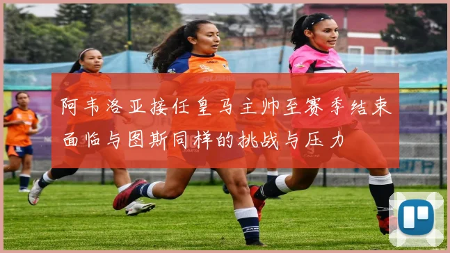 阿韦洛亚接任皇马主帅至赛季结束面临与图斯同样的挑战与压力