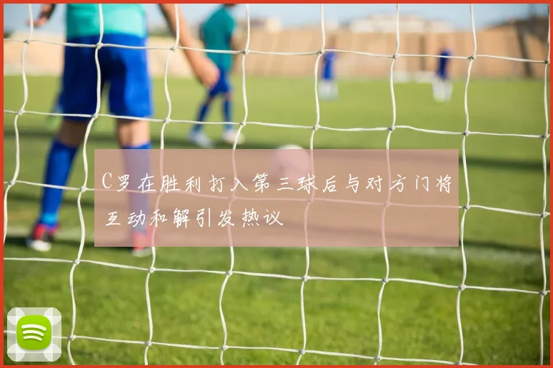 C罗在胜利打入第三球后与对方门将互动和解引发热议