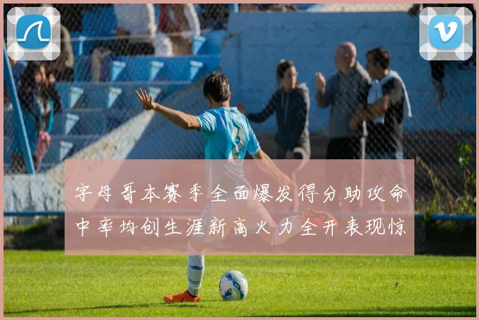 字母哥本赛季全面爆发得分助攻命中率均创生涯新高火力全开表现惊艳