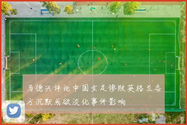 马德兴评论中国女足惨败英格兰各方沉默或欲淡化事件影响