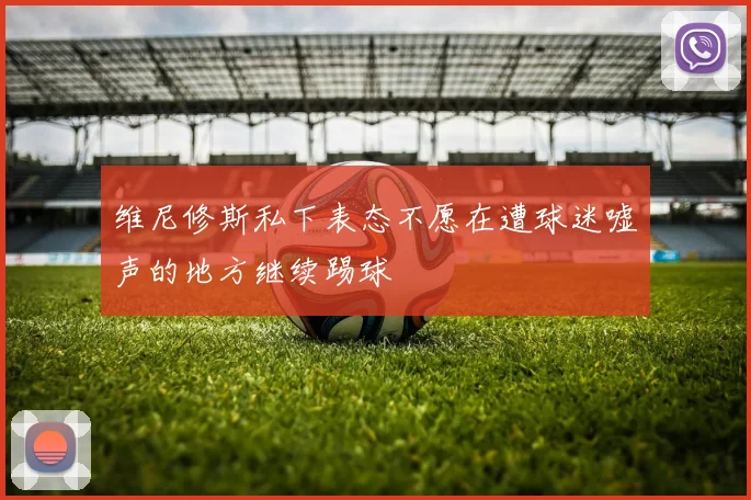 维尼修斯私下表态不愿在遭球迷嘘声的地方继续踢球