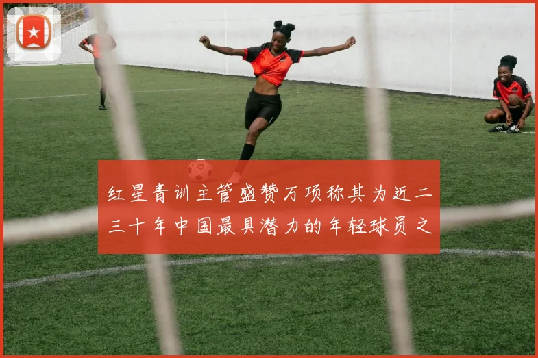 红星青训主管盛赞万项称其为近二三十年中国最具潜力的年轻球员之一