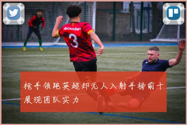 枪手领跑英超却无人入射手榜前十展现团队实力