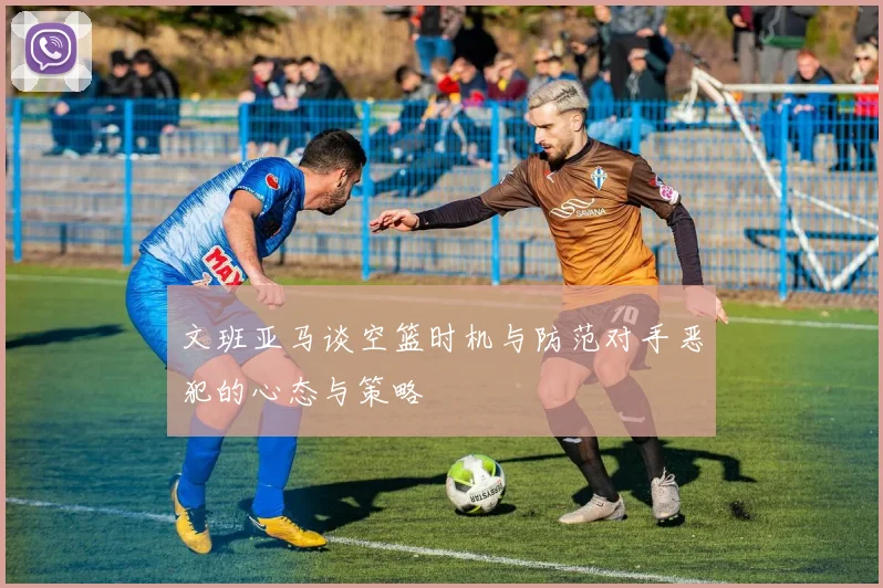 文班亚马谈空篮时机与防范对手恶犯的心态与策略