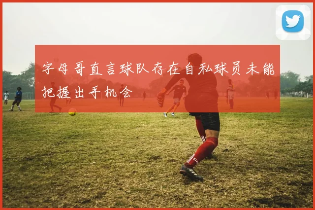 字母哥直言球队存在自私球员未能把握出手机会