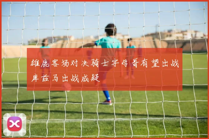 雄鹿客场对决骑士字母哥有望出战库兹马出战成疑