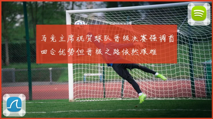 马竞主席祝贺球队晋级决赛强调首回合优势但晋级之路依然艰难
