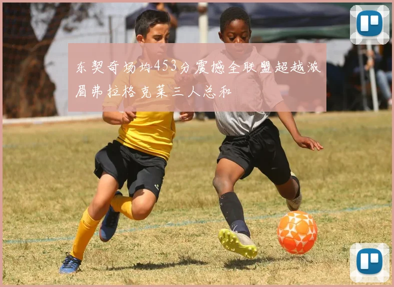 东契奇场均453分震撼全联盟超越浓眉弗拉格克莱三人总和