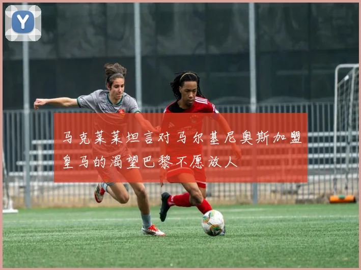 马克莱莱坦言对马尔基尼奥斯加盟皇马的渴望巴黎不愿放人