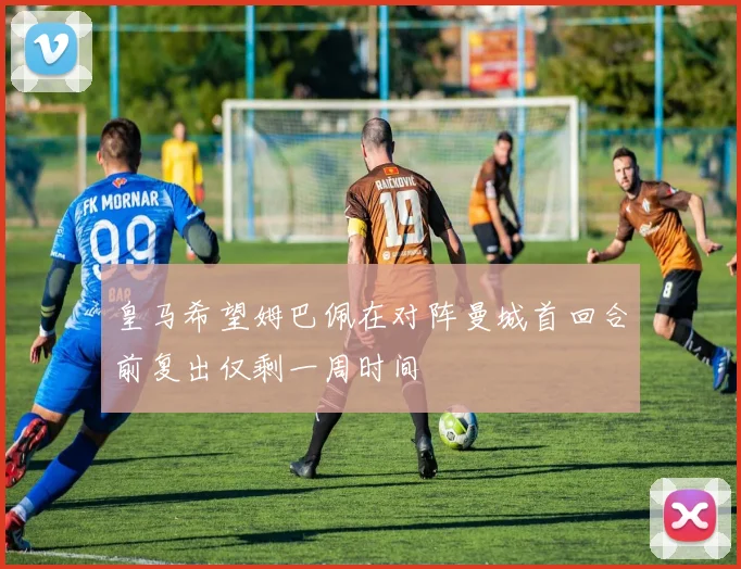 皇马希望姆巴佩在对阵曼城首回合前复出仅剩一周时间
