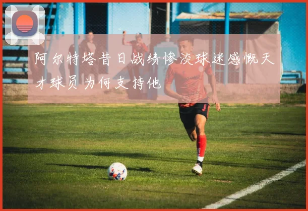 阿尔特塔昔日战绩惨淡球迷感慨天才球员为何支持他