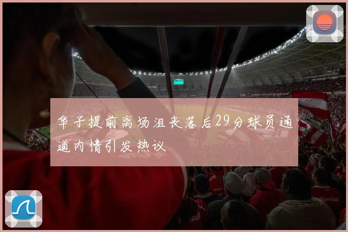 华子提前离场沮丧落后29分球员通道内情引发热议