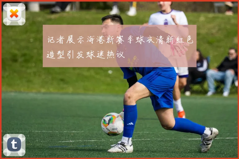 记者展示海港新赛季球衣清新红色造型引发球迷热议