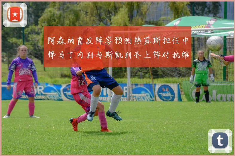 阿森纳首发阵容预测热苏斯担任中锋马丁内利与斯凯利齐上阵对抗维拉