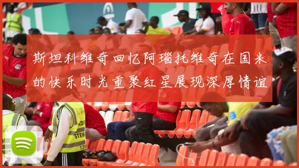 斯坦科维奇回忆阿瑙托维奇在国米的快乐时光重聚红星展现深厚情谊