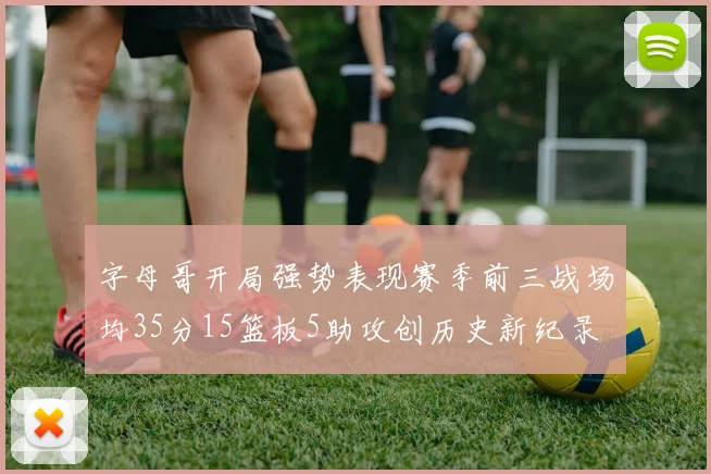 字母哥开局强势表现赛季前三战场均35分15篮板5助攻创历史新纪录