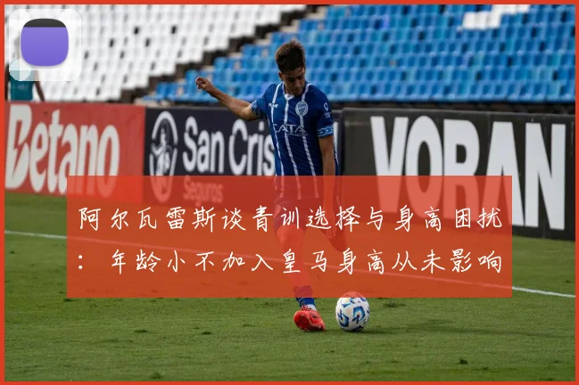 阿尔瓦雷斯谈青训选择与身高困扰：年龄小不加入皇马身高从未影响我
