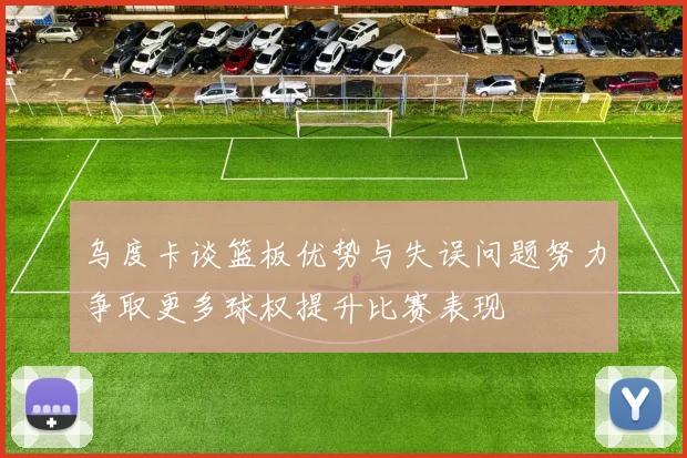 乌度卡谈篮板优势与失误问题努力争取更多球权提升比赛表现