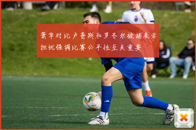 萧华对比卢普斯和罗齐尔被捕表示担忧强调比赛公平性至关重要