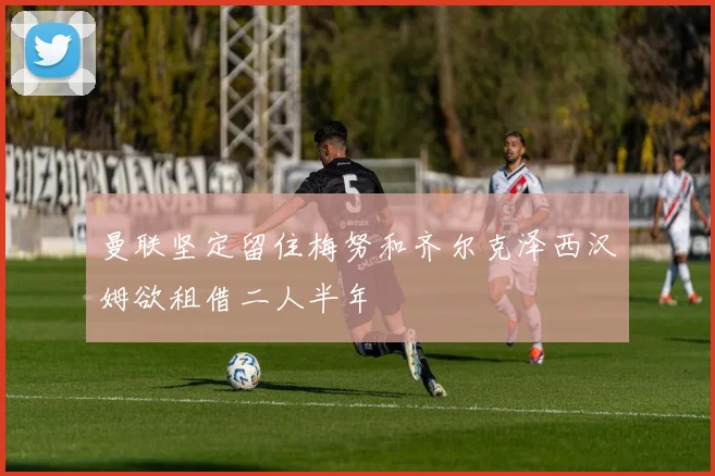 曼联坚定留住梅努和齐尔克泽西汉姆欲租借二人半年