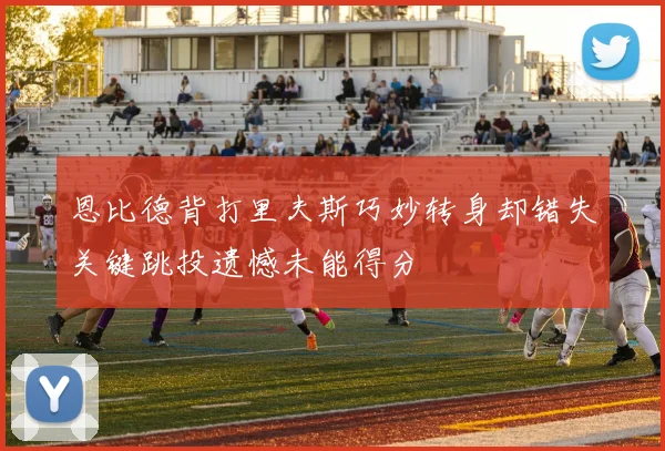 恩比德背打里夫斯巧妙转身却错失关键跳投遗憾未能得分