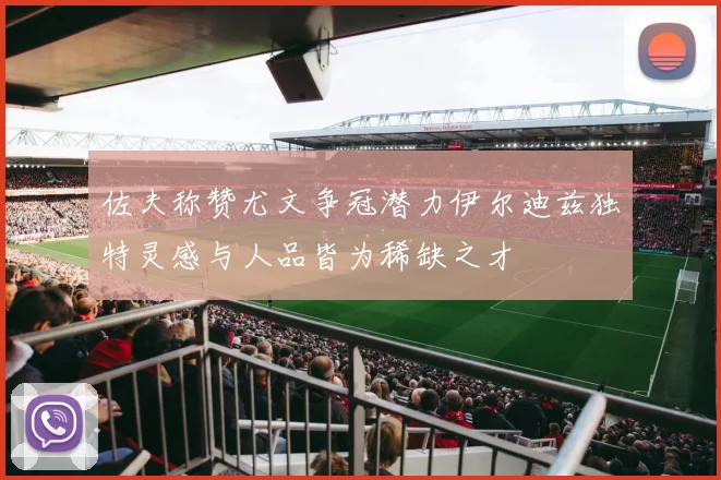 佐夫称赞尤文争冠潜力伊尔迪兹独特灵感与人品皆为稀缺之才