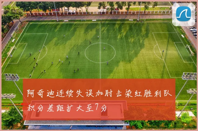 阿奇迪连续失误加肘击染红胜利队积分差距扩大至7分