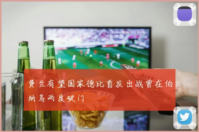 费兰有望国家德比首发出战曾在伯纳乌两度破门