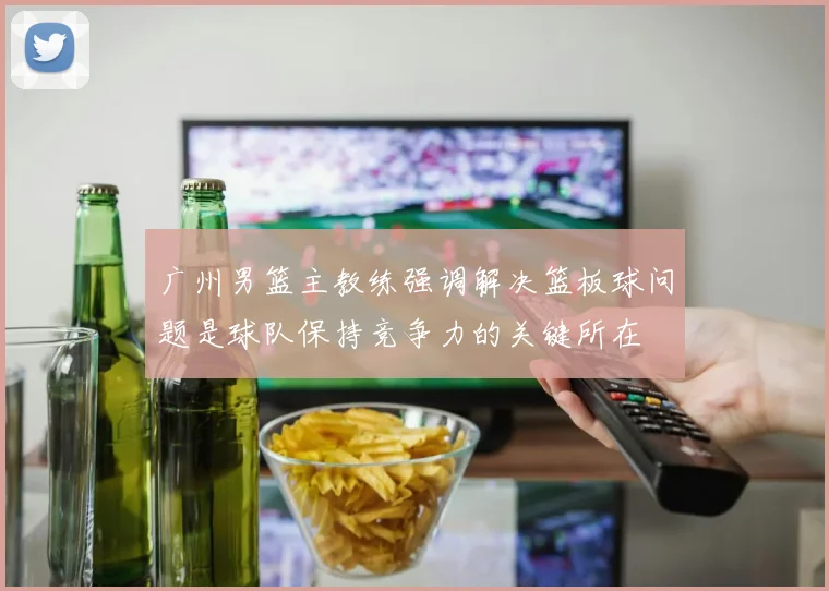 广州男篮主教练强调解决篮板球问题是球队保持竞争力的关键所在