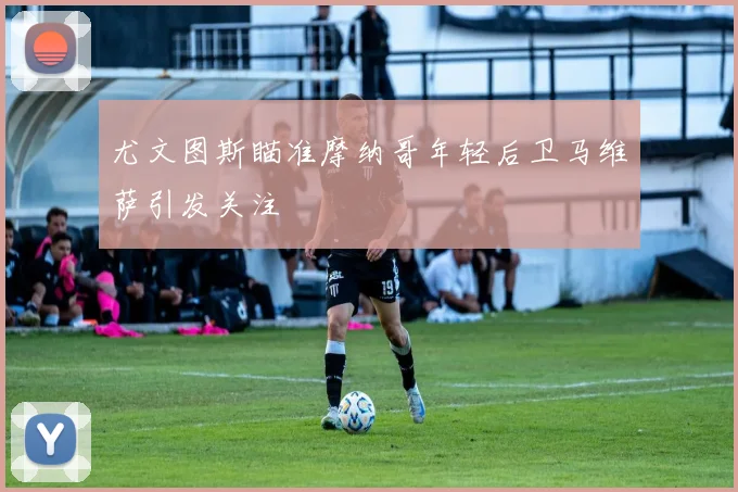 尤文图斯瞄准摩纳哥年轻后卫马维萨引发关注