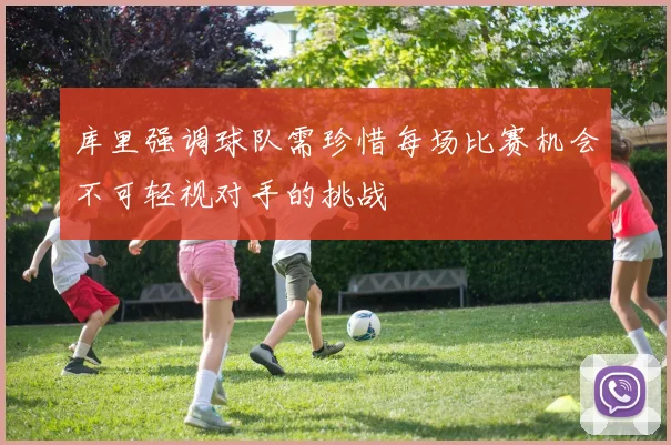 库里强调球队需珍惜每场比赛机会不可轻视对手的挑战