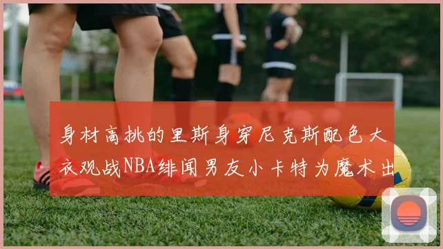 身材高挑的里斯身穿尼克斯配色大衣观战NBA绯闻男友小卡特为魔术出战