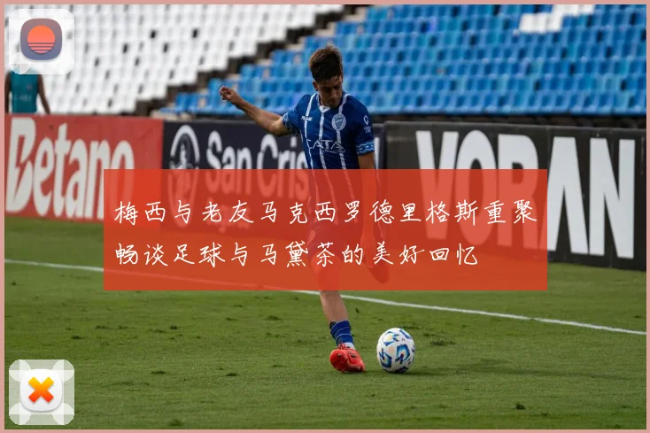 梅西与老友马克西罗德里格斯重聚畅谈足球与马黛茶的美好回忆