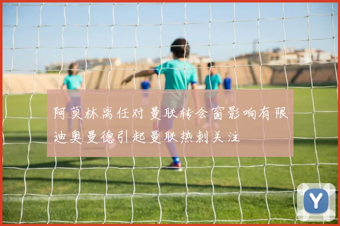 阿莫林离任对曼联转会窗影响有限迪奥曼德引起曼联热刺关注