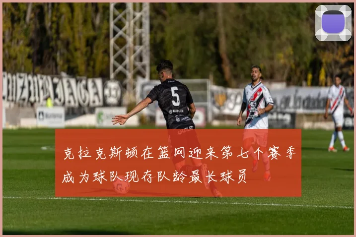 克拉克斯顿在篮网迎来第七个赛季成为球队现存队龄最长球员