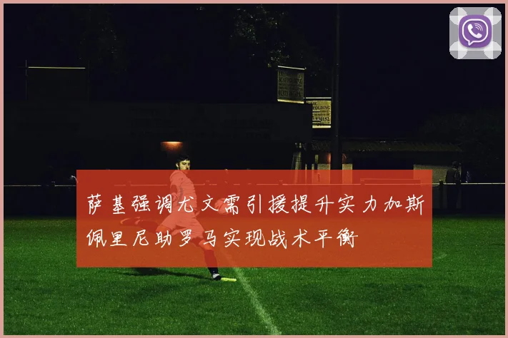 萨基强调尤文需引援提升实力加斯佩里尼助罗马实现战术平衡