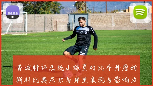 香波特评总统山球员对比乔丹詹姆斯科比奥尼尔与库里表现与影响力