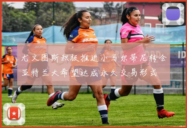 尤文图斯积极推进小马尔蒂尼转会亚特兰大希望达成永久交易形式