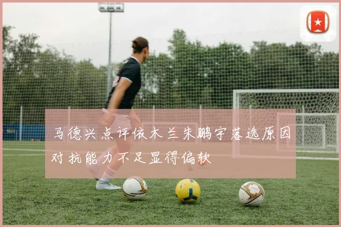 马德兴点评依木兰朱鹏宇落选原因对抗能力不足显得偏软