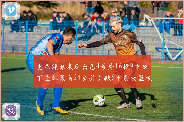 克尼佩尔表现出色4号秀16投9中砍下全队最高24分并贡献5个前场篮板