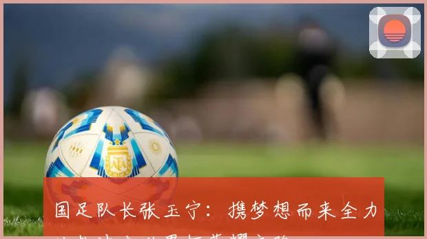 国足队长张玉宁：携梦想而来全力以赴冲击世界杯荣耀之路