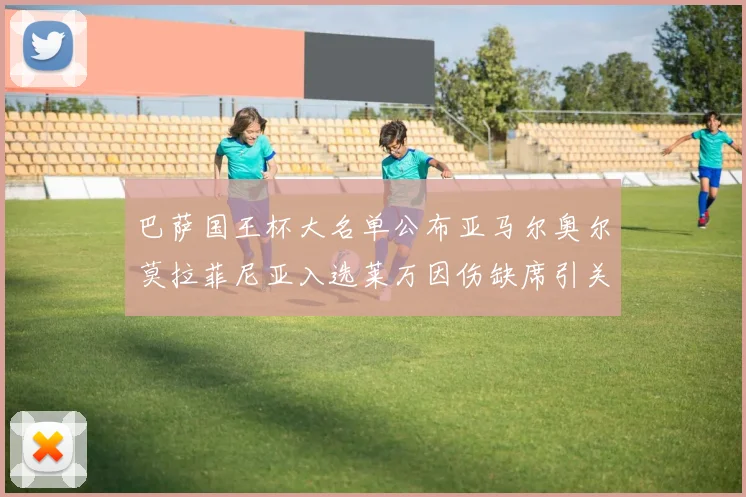 巴萨国王杯大名单公布亚马尔奥尔莫拉菲尼亚入选莱万因伤缺席引关注