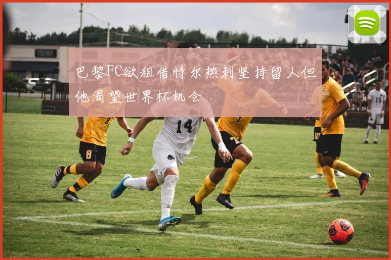 巴黎FC欲租借特尔热刺坚持留人但他渴望世界杯机会