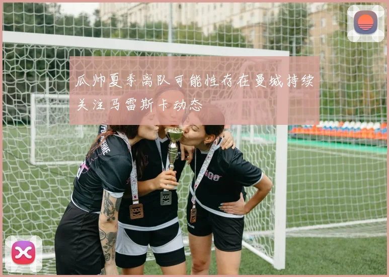 瓜帅夏季离队可能性存在曼城持续关注马雷斯卡动态